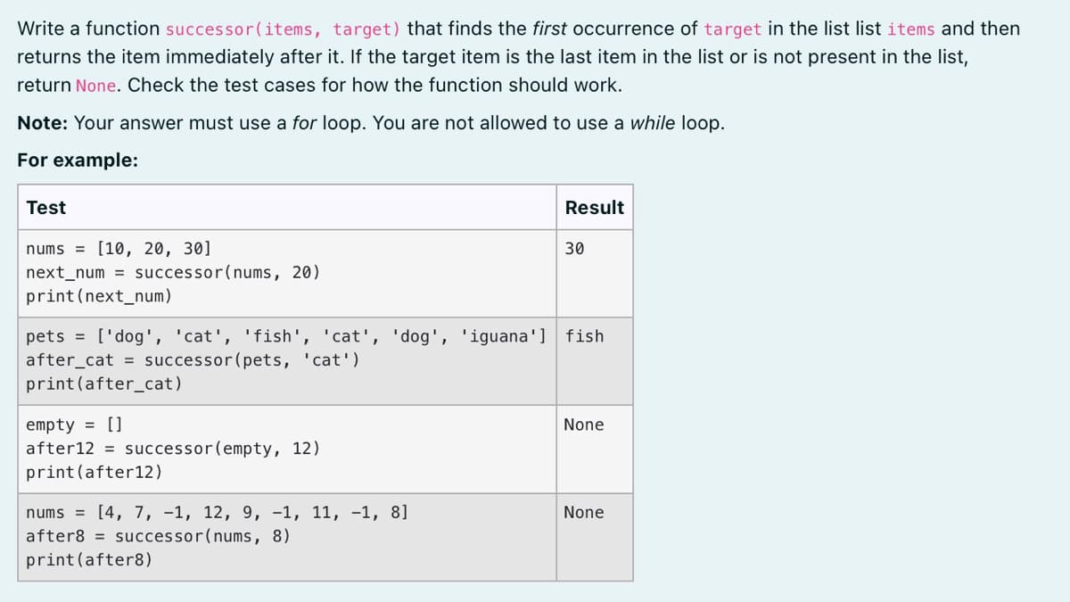 Write a function successor(items, target) that finds the first occurrence of target in the list list items and then
returns the item immediately after it. If the target item is the last item in the list or is not present in the list,
return None. Check the test cases for how the function should work.
Note: Your answer must use a for loop. You are not allowed to use a while loop.
For example:
Test
Result
nums = [10, 20, 30]
30
next_num = successor(nums, 20)
print(next_num)
pets = ['dog', 'cat', 'fish', 'cat', 'dog', 'iguana'] fish
after_cat = successor(pets, 'cat')
print(after_cat)
empty = []
after12 = successor(empty, 12)
print (after12)
None
nums = [4, 7, -1, 12, 9, -1, 11, -1, 8]
after8 = successor(nums, 8)
print (after8)
None
