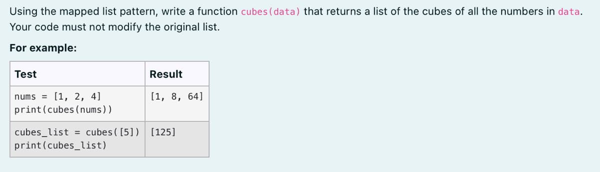 Using the mapped list pattern, write a function cubes (data) that returns a list of the cubes of all the numbers in data.
Your code must not modify the original list.
For example:
Test
Result
nums = [1, 2, 4]
[1, 8, 64]
print(cubes (nums))
cubes_list = cubes ( [5])
print(cubes_list)
[125]
