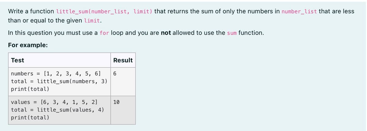 Write a function little_sum (number_list, limit) that returns the sum of only the numbers in number_list that are less
than or equal to the given limit.
In this question you must use a for loop and you are not allowed to use the sum function.
For example:
Test
Result
numbers = [1, 2, 3, 4, 5, 6]
total = little_sum(numbers, 3)
print(total)
values = [6, 3, 4, 1, 5, 2]
10
total = little_sum(values, 4)
print(total)
