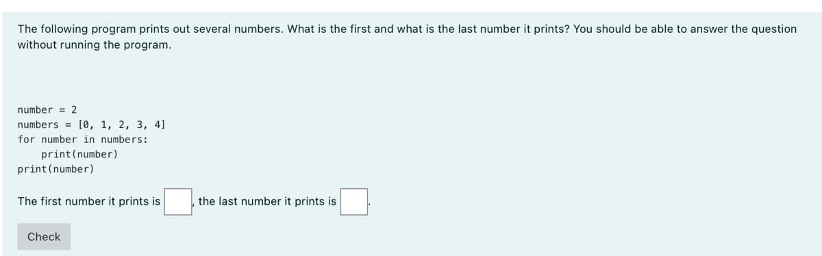 The following program prints out several numbers. What is the first and what is the last number it prints? You should be able to answer the question
without running the program.
number = 2
numbers = [0, 1, 2, 3, 4]
for number in numbers:
print(number)
print (number)
The first number it prints is
the last number it prints is
Check
