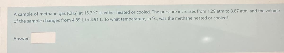 A sample of methane gas (CH4) at 15.7 °C is either heated or cooled. The pressure increases from 1.29 atm to 3.87 atm, and the volume
of the sample changes from 4.89 L to 4.91L To what temperature, in °C, was the methane heated or cooled?
Answer:
