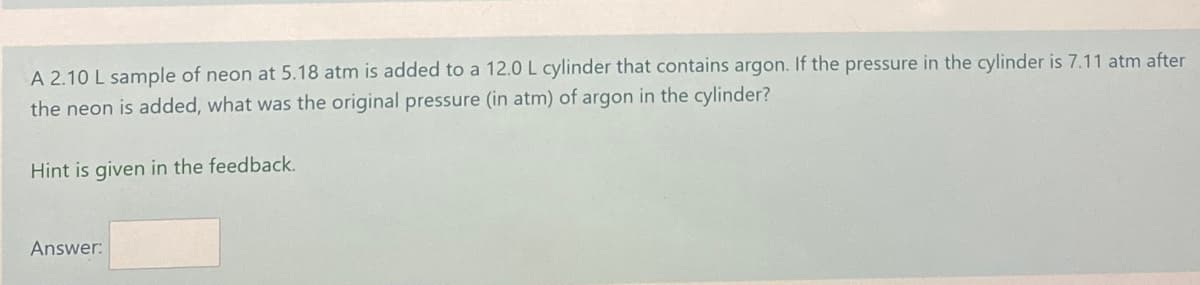 A 2.10 L sample of neon at 5.18 atm is added to a 12.0L cylinder that contains argon. If the pressure in the cylinder is 7.11 atm after
the neon is added, what was the original pressure (in atm) of argon in the cylinder?
Hint is given in the feedback.
Answer:
