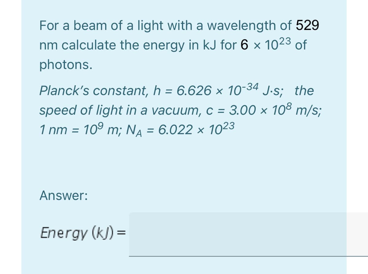 For a beam of a light with a wavelength of 529
nm calculate the energy in kJ for 6 x 1023 of
photons.
Planck's constant, h = 6.626 × 10-34 J.s; the
speed of light in a vacuum, c = 3.00 × 108 m/s;
109 m; NA = 6.022 × 1023
1 nm =
Answer:
Energy (k) =
