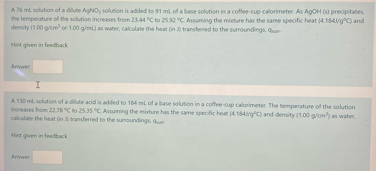 A 76 ml solution of a dilute A9NO3 solution is added to 91 mL of a base solution in a coffee-cup calorimeter. As AGOH (s) precipitates,
the temperature of the solution increases from 23.44 °C to 25.92 °C. Assuming the mixture has the same specific heat (4.184J/g°C) and
density (1.00 g/cm³ or 1.00 g/mL) as water, calculate the heat (in J) transferred to the surroundings, qsurr-
Hìnt given in feedback
Answer:
A 130 mL solution of a dilute acid is added to 184 mL of a base solution in a coffee-cup calorimeter. The temperature of the solution
increases from 22.78 °C to 25.35 °C. Assuming the mixture has the same specific heat (4.184J/g°C) and density (1.00 g/cm³) as water,
calculate the heat (in J) transferred to the surroundings, qsurr-
Hint given in feedback
Answer:

