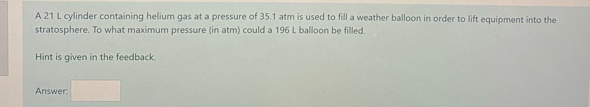 A 21 L cylinder containing helium gas at a pressure of 35.1 atm is used to fill a weather balloon in order to lift equipment into the
stratosphere. To what maximum pressure (in atm) could a 196 L balloon be filled.
Hint is given in the feedback.
Answer:
