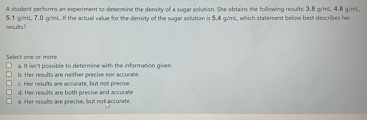 A student performs an experiment to determine the density of a sugar solution. She obtains the following results: 3.8 g/mL, 4.8 g/mL,
5.1 g/mL, 7.0 g/mL. If the actual value for the density of the sugar solution is 5.4 g/mL, which statement below best describes her
results?
Select one or more:
a. It isn't possible to determine with the information given.
b. Her results are neither precise nor accurate.
c. Her results are accurate, but not precise.
d. Her results are both precise and accurate
e. Her results are precise, but not accurate.
0000U
