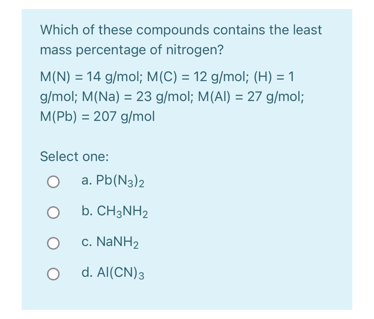 Which of these compounds contains the least
mass percentage of nitrogen?
M(N) = 14 g/mol; M(C) = 12 g/mol; (H) = 1
%3D
g/mol; M(Na) = 23 g/mol; M(Al) = 27 g/mol;
%3D
M(Pb) = 207 g/mol
%3D
Select one:
a. Pb(N3)2
b. CH3NH2
c. NaNH2
d. Al(CN)3

