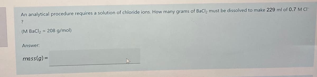 An analytical procedure requires a solution of chloride ions. How many grams of BaCl2 must be dissolved to make 229 ml of 0.7 M CH
(M BaCl2 = 208 g/mol)
Answer:
mass(g) =
