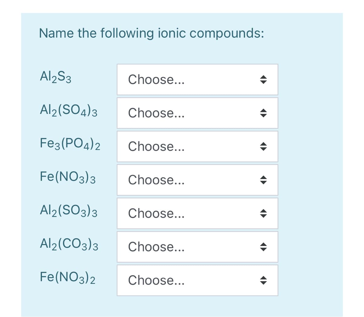 Name the following ionic compounds:
Al2S3
Choose...
Al2(SO4)3
Choose...
Fe3 (PO4)2
Choose...
Fe(NO3)3
Choose...
Al2(SO3)3
Choose...
Al2(CO3)3
Choose...
Fe(NO3)2
Choose...
