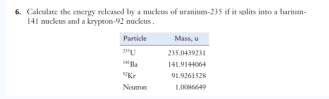 6. Calculate the energy released by a nucleus of uranium-235 if it splits into a barium-
141 nucleus and a krypton-92 nucleus.
Particle
Mass, u
235U
235.0439231
14Ba
141.9144064
9²Kr
91.9261528
Neutron
1.0086649
