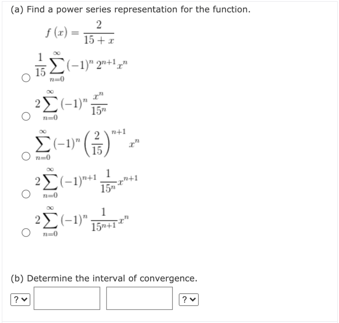 (a) Find a power series representation for the function.
2
f (x) =
15 + x
152(-1)" 2"+1,
n=0
2(-1)"
15"
n=0
금)
2
n+1
E(-1)" (5)
n=0
2(-1)"+1
1
15"
n=0
1
2(-1)"
15n+1
n=0
(b) Determine the interval of convergence.
