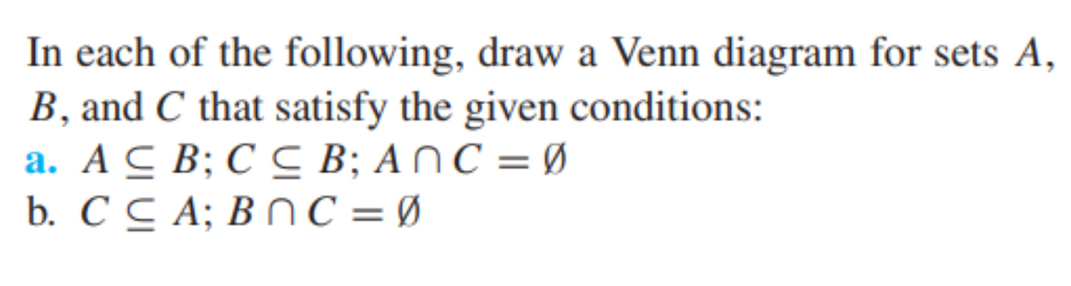 In each of the following, draw a Venn diagram for sets A,
B, and C that satisfy the given conditions:
a. A C B; C C B; ANC = Ø
b. C C A; B NC = Ø
%3D
%3|
