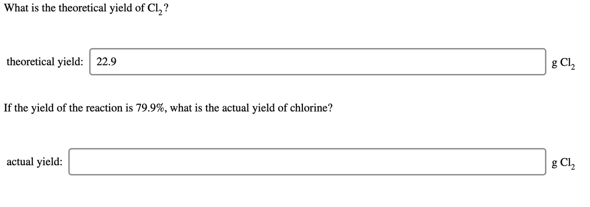 What is the theoretical yield of Cl, ?
theoretical yield: 22.9
g Cl,
If the yield of the reaction is 79.9%, what is the actual yield of chlorine?
actual yield:
g Cl,
