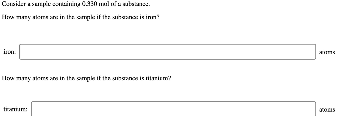 Consider a sample containing 0.330 mol of a substance.
How many atoms are in the sample if the substance is iron?
iron:
atoms
How many atoms are in the sample if the substance is titanium?
titanium:
atoms
