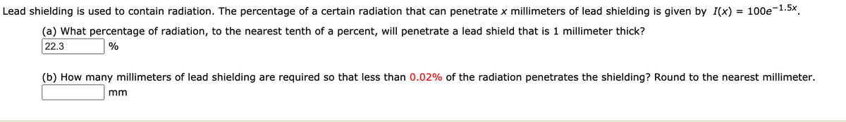 Lead shielding is used to contain radiation. The percentage of a certain radiation that can penetrate x millimeters of lead shielding is given by I(x) = 100e-1.5x.
(a) What percentage of radiation, to the nearest tenth of a percent, will penetrate a lead shield that is 1 millimeter thick?
22.3
%
(b) How many millimeters of lead shielding are required so that less than 0.02% of the radiation penetrates the shielding? Round to the nearest millimeter.
mm
