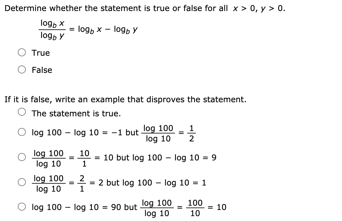 Determine whether the statement is true or false for all x > 0, y > 0.
logp x
logb x — logb У
logp y
True
False
If it is false, write an example that disproves the statement.
O The statement is true.
1
log 100 – log 10 = -1 but 1og 100
2
log 10
log 100
log 10
10
= 10 but log 100
1
log 10 = 9
-
log 100
2
= 2 but log 100
1
- log 10
= 1
-
log 10
log 100
log 10
100
O log 100 – log 10
90 but
= 10
10

