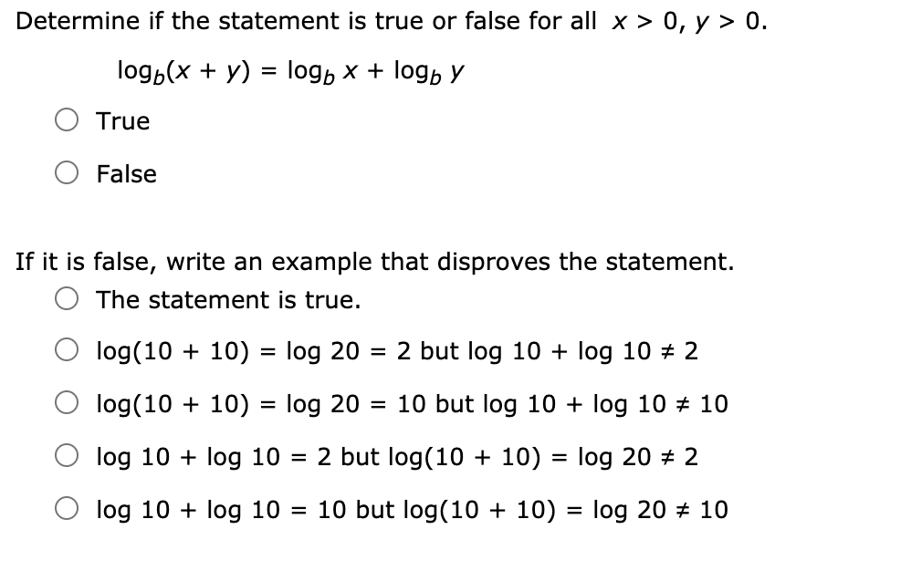 Determine if the statement is true or false for all x > 0, y > 0.
log,(x + y) = log, x + log, y
True
False
If it is false, write an example that disproves the statement.
The statement is true.
log(10 + 10) = log 20
2 but log 10 + log 10 # 2
log(10 + 10) = log 20 = 10 but log 10 + log 10 + 10
log 10 + log 10
2 but log(10 + 10) = log 20 + 2
log 10 + log 10 = 10 but log(10 + 10) = log 20 + 10
%3D
