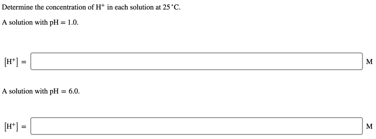 Determine the concentration of Ht in each solution at 25°C.
A solution with pH = 1.0.
[H*] =
M
A solution with pH = 6.0.
[H*] =
M
