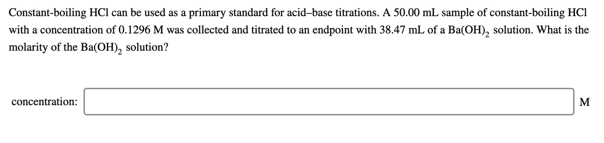 Constant-boiling HCl can be used as a primary standard for acid-base titrations. A 50.00 mL sample of constant-boiling HCl
with a concentration of 0.1296 M was collected and titrated to an endpoint with 38.47 mL of a Ba(OH), solution. What is the
molarity of the Ba(OH),
solution?
concentration:
M
