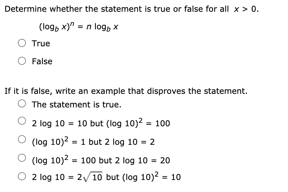 Determine whether the statement is true or false for all x > 0.
(logb x)" = n log, x
True
False
If it is false, write an example that disproves the statement.
The statement is true.
2 log 10 = 10 but (log 10)2 = 100
(log 10)2 = 1 but 2 log 10 = 2
%3D
(log 10)2 = 100 but 2 log 10 = 20
%3D
O 2 log 10
/10 but (log 10)2 = 10
= 2
