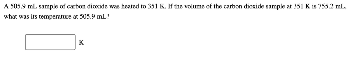 A 505.9 mL sample of carbon dioxide was heated to 351 K. If the volume of the carbon dioxide sample at 351 K is 755.2 mL,
what was its temperature at 505.9 mL?
K
