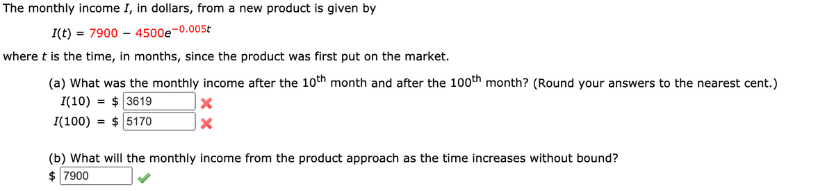 The monthly income I, in dollars, from a new product is given by
I(t)
= 7900 – 4500e-0.005t
where t is the time, in months, since the product was first put on the market.
(a) What was the monthly income after the 10th month and after the 100th month? (Round your answers to the nearest cent.)
I(10)
$ 3619
I(100)
$ 5170
(b) What will the monthly income from the product approach as the time increases without bound?
$ 7900
