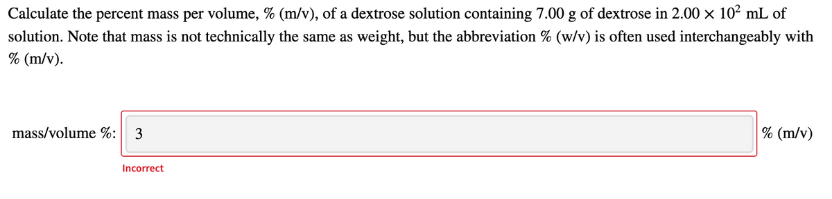 Calculate the percent mass per volume, % (m/v), of a dextrose solution containing 7.00 g of dextrose in 2.00 x 102 mL of
solution. Note that mass is not technically the same as weight, but the abbreviation % (w/v) is often used interchangeably with
% (m/v).
mass/volume %: 3
% (m/v)
Incorrect
