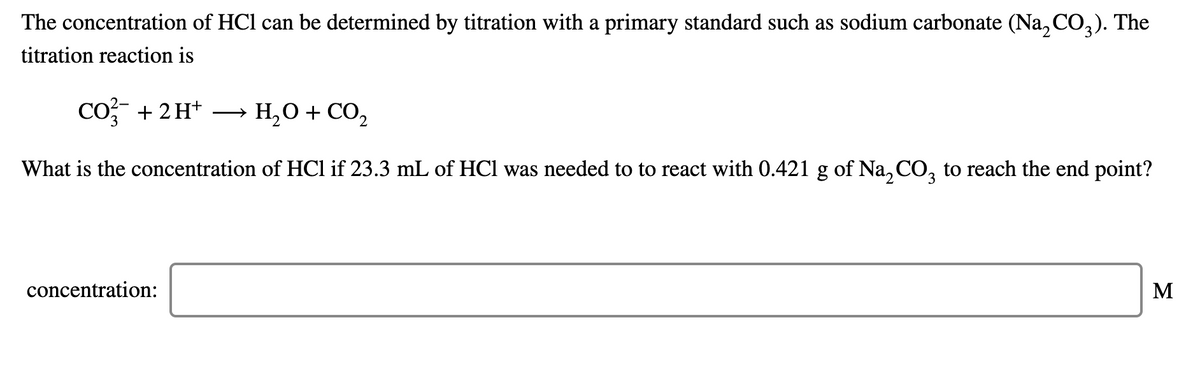 The concentration of HCl can be determined by titration with a primary standard such as sodium carbonate (Na, CO,). The
titration reaction is
Co + 2H+
H,0 + CO,
>
3
What is the concentration of HCl if 23.3 mL of HCl was needed to to react with 0.421 g of Na, CO, to reach the end point?
concentration:
M
