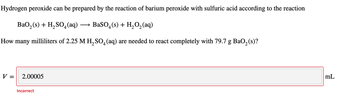 Hydrogen peroxide can be prepared by the reaction of barium peroxide with sulfuric acid according to the reaction
ВаО, (s) + H,SO,(aq) —
→ BaSO,(s) + H,O,(aq)
How many milliliters of 2.25 M H, SO,(aq) are needed to react completely with 79.7 g BaO, (s)?
V :
2.00005
mL
Incorrect

