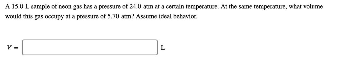 A 15.0 L sample of neon gas has a pressure of 24.0 atm at a certain temperature. At the same temperature, what volume
would this gas occupy at a pressure of 5.70 atm? Assume ideal behavior.
V :
L
