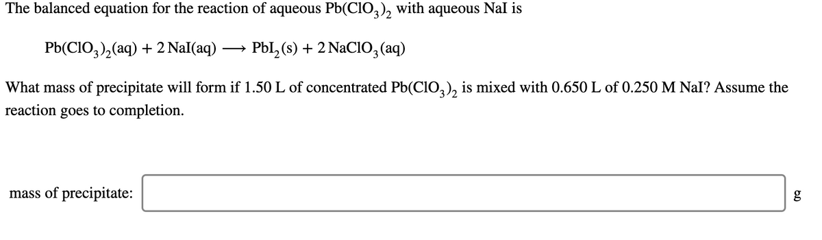 The balanced equation for the reaction of aqueous Pb(CIO,), with aqueous NaI is
Pb(CIO,),(aq) + 2 Nal(aq)
→ Pbl,(s) + 2 NaCIO, (aq)
What mass of precipitate will form if 1.50 L of concentrated Pb(CIO,), is mixed with 0.650 L of 0.250 M Nal? Assume the
reaction goes to completion.
mass of precipitate:
