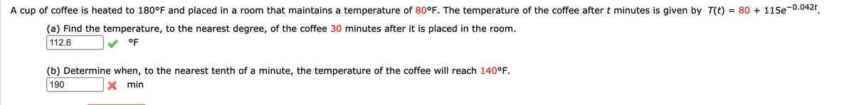 -0.042t
A cup of coffee is heated to 180°F and placed in a room that maintains a temperature of 80°F. The temperature of the coffee after t minutes is given by T(t)
= 80 + 115e
(a) Find the temperature, to the nearest degree, of the coffee 30 minutes after it is placed in the room.
112.6
°F
(b) Determine when, to the nearest tenth of a minute, the temperature of the coffee will reach 140°F.
190
X min
