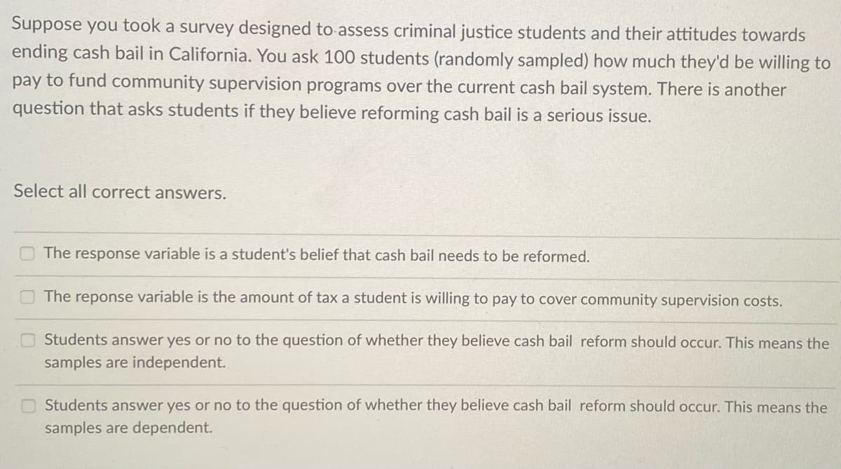 Suppose you took a survey designed to assess criminal justice students and their attitudes towards
ending cash bail in California. You ask 100 students (randomly sampled) how much they'd be willing to
pay to fund community supervision programs over the current cash bail system. There is another
question that asks students if they believe reforming cash bail is a serious issue.
Select all correct answers.
The response variable is a student's belief that cash bail needs to be reformed.
The reponse variable is the amount of tax a student is willing to pay to cover community supervision costs.
Students answer yes or no to the question of whether they believe cash bail reform should occur. This means the
samples are independent.
Students answer yes or no to the question of whether they believe cash bail reform should occur. This means the
samples are dependent.
