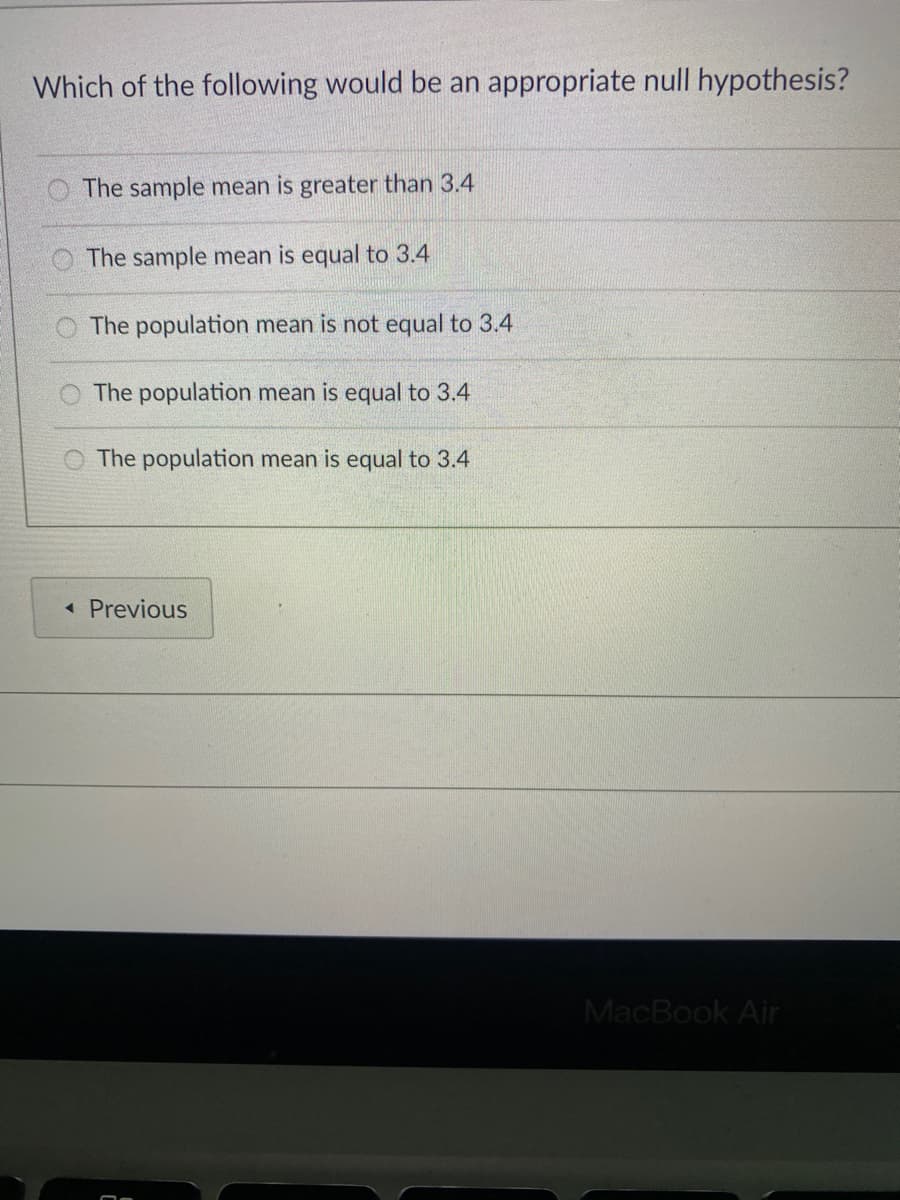 Which of the following would be an appropriate null hypothesis?
The sample mean is greater than 3.4
O The sample mean is equal to 3.4
O The population mean is not equal to 3.4
The population mean is equal to 3.4
The population mean is equal to 3.4
« Previous
MacBook Air
