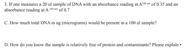 3. If one measures a 20 ul sample of DNA with an absorbance reading at A280 mm of 0.35 and an
absorbance reading at A 260 nm of 0.7
C. How much total DNA in ug (micrograms) would be present in a 100 ul sample?
D. How do you know the sample is relatively free of protein and contaminants? Please explain •
