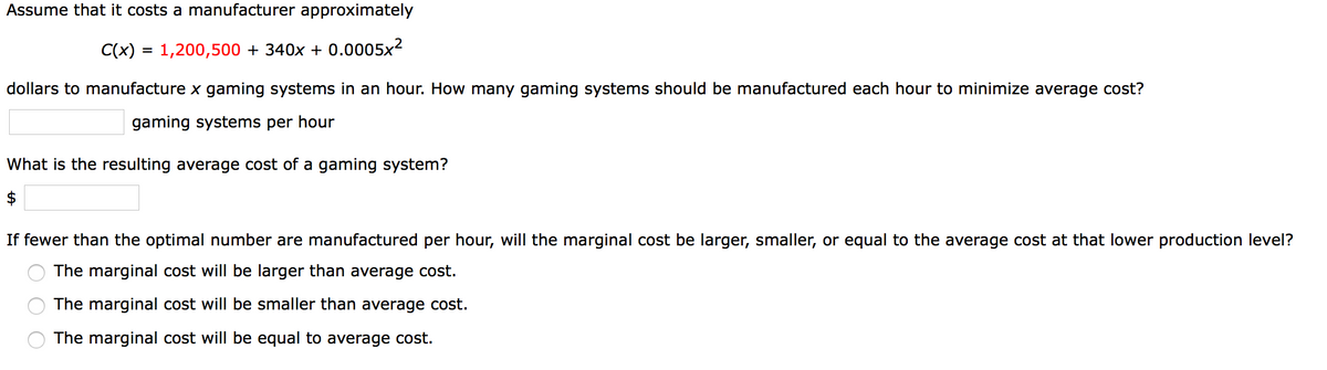 Assume that it costs a manufacturer approximately
C(x) = 1,200,500 + 340x + 0.0005x2
%3D
dollars to manufacture x gaming systems in an hour. How many gaming systems should be manufactured each hour to minimize average cost?
gaming systems per hour
What is the resulting average cost of a gaming system?
$
If fewer than the optimal number are manufactured per hour, will the marginal cost be larger, smaller, or equal to the average cost at that lower production level?
The marginal cost will be larger than average cost.
The marginal cost will be smaller than average cost.
O The marginal cost will be equal to average cost.
O O O
%24
