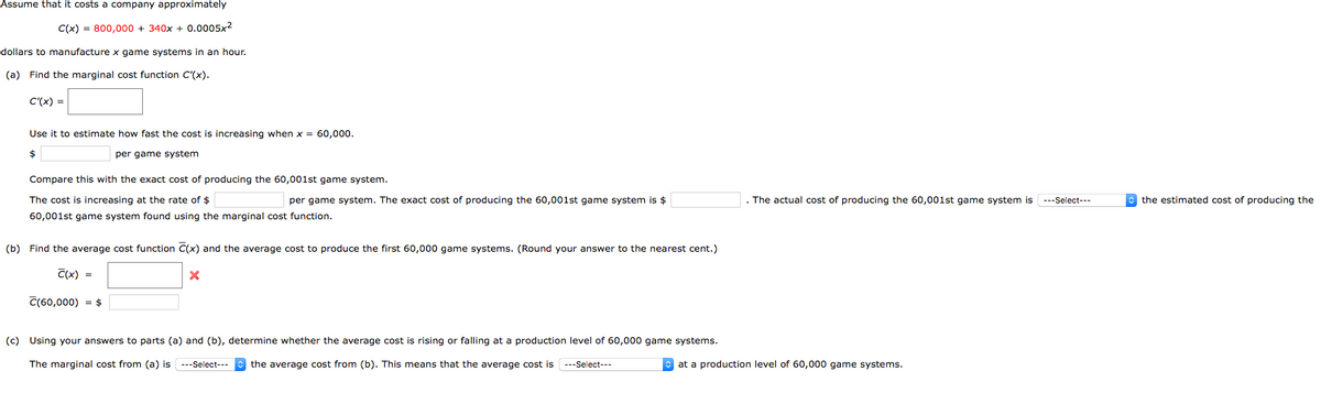 Assume that it costs a company approximately
C(x) = 800,000 + 340x + 0.0005x2
dollars to manufacture x game systems in an hour.
(a) Find the marginal cost function C'(x).
C'(x) =
Use it to estimate how fast the cost is increasing when x = 60,000.
2$
per game system
Compare this with the exact cost of producing the 60,001st game system.
The cost is increasing at the rate of $
per game system. The exact cost of producing the 60,001st game system is $
The actual cost of producing the 60,001st game system is ---Select---
e the estimated cost of producing the
60,001st game system found using the marginal cost function.
(b) Find the average cost function C(x) and the average cost to produce the first 60,000 game systems. (Round your answer to the nearest cent.)
C(x) =
C(60,000) = $
(c) Using your answers to parts (a) and (b), determine
the average cost
rising
falling at
production level of 60,000 game systems.
The marginal cost from (a) is ---Select---
the average cost from (b). This means that the average cost is ---Select---
at a production level of 60,000 game systems.
