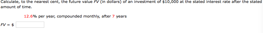 Calculate, to the nearest cent, the future value FV (in dollars) of an investment of $10,000 at the stated interest rate after the stated
amount of time.
12.6% per year, compounded monthly, after 7 years
FV = $
