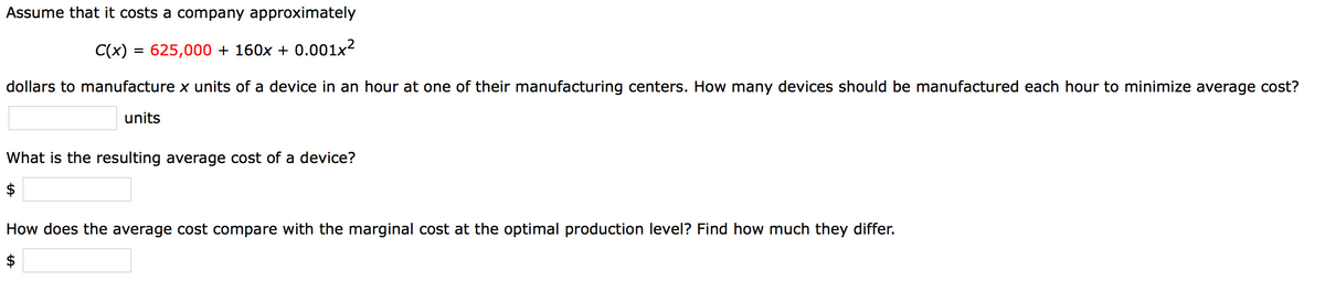 Assume that it costs a company approximately
C(x)
625,000 + 160x + 0.001x²
dollars to manufacture x units of a device in an hour at one of their manufacturing centers. How many devices should be manufactured each hour to minimize average cost?
units
What is the resulting average cost of a device?
How does the average cost compare with the marginal cost at the optimal production level? Find how much they differ.
%24
%24
