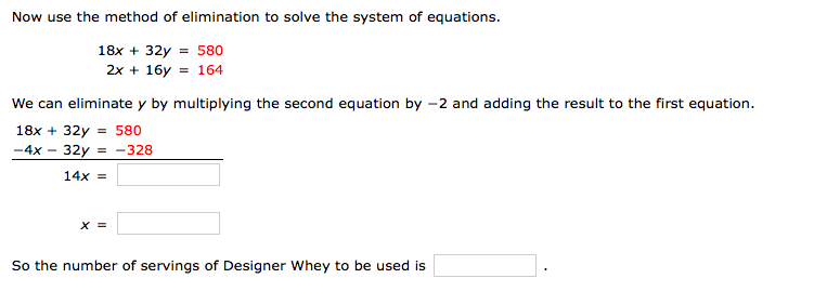 Now use the method of elimination to solve the system of equations.
18x + 32y = 580
2x + 16y = 164
We can eliminate y by multiplying the second equation by -2 and adding the result to the first equation.
18x + 32y =
-4x - 32y = -328
14x =
X =
So the number of servings of Designer Whey to be used is
