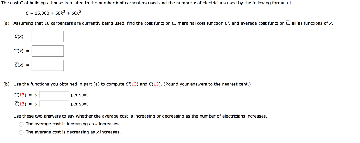 The cost C of building a house is related to the number k of carpenters used and the number x of electricians used by the following formula.t
C =
15,000 + 50k2 + 60x2
(a) Assuming that 10 carpenters are currently being used, find the cost function C, marginal cost function C', and average cost function C, all as functions of x.
C(x)
%D
C'(x)
C(x)
(b) Use the functions you obtained in part (a) to compute C'(13) and C(13). (Round your answers to the nearest cent.)
C'(13)
= $
per spot
C(13)
= $
per spot
Use these two answers to say whether the average cost is increasing or decreasing as the number of electricians increases.
The average cost is increasing as x increases.
The average cost is decreasing as x increases.
