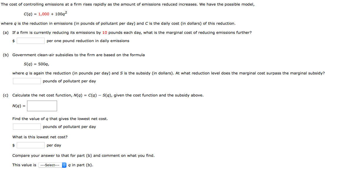 The cost of controlling emissions at a firm rises rapidly as the amount of emissions reduced increases. We have the possible model,
C(q) = 1,000 + 100g?
where q is the reduction in emissions (in pounds of pollutant per day) and C is the daily cost (in dollars) of this reduction.
(a) If a firm is currently reducing its emissions by 10 pounds each day, what is the marginal cost of reducing emissions further?
$
per one pound reduction in daily emissions
(b) Government clean-air subsidies to the firm are based on the formula
S(g) = 500q,
where g is again the reduction (in pounds per day) and S is the subsidy (in dollars). At what reduction level does the marginal cost surpass the marginal subsidy?
pounds of pollutant per day
(c) Calculate the net cost function, N(g) = C(g) - S(g), given the cost function and the subsidy above.
N(g) =
Find the value of q that gives the lowest net cost.
pounds of pollutant per day
What is this lowest net cost?
$
per day
Compare your answer to that for part (b) and comment on what you find.
This value is ---Select---
q in part (b).
