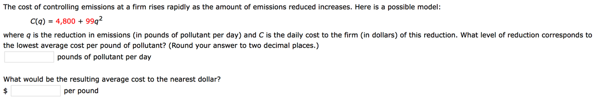 The cost of controlling emissions at a firm rises rapidly as the amount of emissions reduced increases. Here is a possible model:
C(q) = 4,800 + 99q2
where q is the reduction in emissions (in pounds of pollutant per day) and C is the daily cost to the firm (in dollars) of this reduction. What level of reduction corresponds to
the lowest average cost per pound of pollutant? (Round your answer to two decimal places.)
pounds of pollutant per day
What would be the resulting average cost to the nearest dollar?
$
per pound
%24
