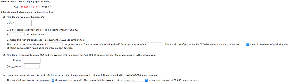 Assume that it costs a company approximately
C(x) = 800,000 + 340x + 0.0005x2
dollars to manufacture x game systems in an hour.
(a) Find the marginal cost function C'(x).
C'(x) =
Use it to estimate how fast the cost is increasing when x = 60,000.
per game system
Compare this with the exact cost of producing the 60,001st game system.
The cost is increasing at the rate of $
per game system. The exact cost of producing the 60,001st game system is $
. The actual cost of producing the 60,001st game system is ---Select---
e the estimated cost of producing the
60,001st game system found using the marginal cost function.
(b) Find the average cost function C(x) and the average cost to produce the first 60,000 game systems. (Round your answer to the nearest cent.)
C(x) =
C(60,000) = $
(c) Using your answers to parts (a) and (b), determine whether the average cost is rising or falling at a production level of 60,000 game systems.
The marginal cost from (a) is ---Select---
the average cost from (b). This means that the average cost is
O at a production level of 60,000 game systems.
---Select---
