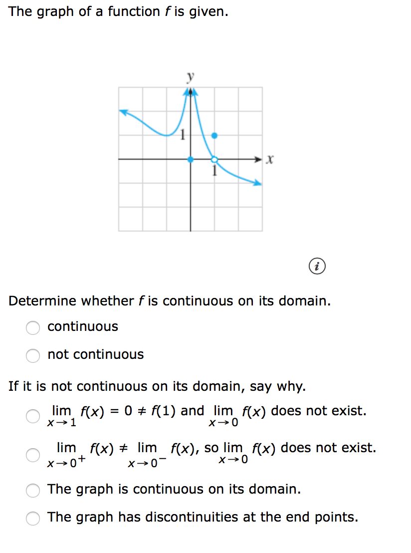 The graph of a function f is given.
Determine whether f is continuous on its domain.
continuous
not continuous
If it is not continuous on its domain, say why.
lim f(x) = 0 + f(1) and lim f(x) does not exist.
lim f(x) + lim f(x), so lim f(x) does not exist.
The graph is continuous on its domain.
The graph has discontinuities at the end points.
O O
