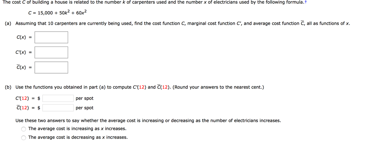 The cost C of building a house is related to the number k of carpenters used and the number x of electricians used by the following formula.t
C = 15,000 + 50k2 + 60x2
(a)
Assuming that 10 carpenters are currently being used, find the cost function C, marginal cost function C', and average cost function C, all as functions of x.
C(x)
C'(x)
C(x)
(b) Use the functions you obtained in part (a) to compute C'(12) and C(12). (Round your answers to the nearest cent.)
C'(12)
$
per spot
%3D
C(12)
$
per spot
Use these two answers to say whether the average cost is increasing or decreasing as the number of electricians increases.
The average cost is increasing as x increases.
The average cost is decreasing as x increases.
