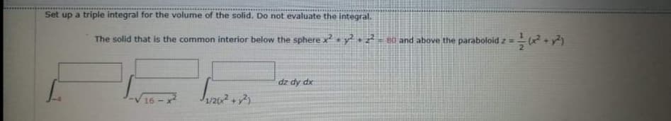 Set up a triple integral for the volume of the solid. Do not evaluate the integral.
The solid that is the common interior below the sphere x y+ 80 and above the paraboloid z =
dz dy dx
16 - x2
1/22
