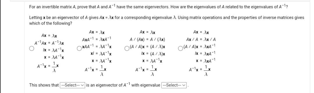 For an invertible matrix A, prove that A and A-1 have the same eigenvectors. How are the eigenvalues of A related to the eigenvalues of A-1?
Letting x be an eigenvector of A gives Ax = Ax for a corresponding eigenvalue A. Using matrix operations and the properties of inverse matrices gives
which of the following?
Ax = Ax
Ax = Ax
Ax = Ax
Ax = Ax
AxA-1 = AxA-1
A / (Ax) = A / (Ax)
Ax / A = Ax / A
A-1Ax = A-1Ax
XAA-1 = AA-x
xl = NA-1x
x = AAx
(A/ A)x = (A / A)x
Ix = (A / A)x
x = AA-1x
O(A / A)x = AXXA-1
Ix = AxA-1
Ix = AA-1x
x = AA-1x
1,
x = AxA-1
A-x = x
A-1x =x
A-1x = 1x
A-1x = 1x
This shows that --Select- v is an eigenvector of A1 with eigenvalue -Select--
