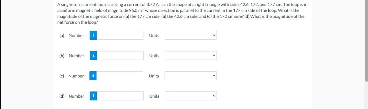 A single-turn current loop, carrying a current of 3.72 A, is in the shape of a right triangle with sides 42.6, 172, and 177 cm. The loop is in
a uniform magnetic field of magnitude 96.0 mT whose direction is parallel to the current in the 177 cm side of the loop. What is the
magnitude of the magnetic force on (a) the 177 cm side, (b) the 42.6 cm side, and (c) the 172 cm side? (d) What is the magnitude of the
net force on the loop?
(a) Number
i
Units
(b) Number
i
Units
(c) Number
i
Units
(d) Number
i
Units
