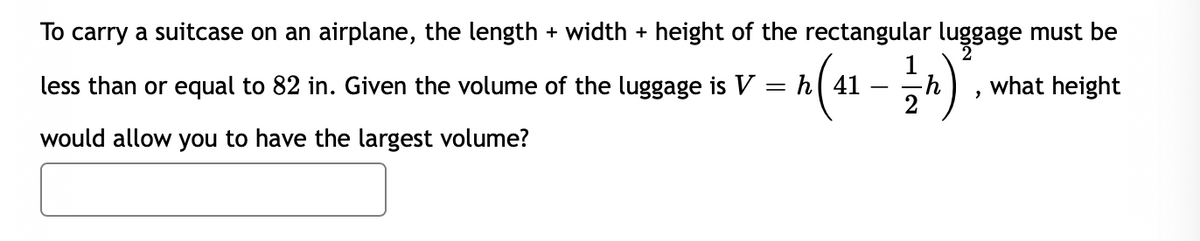 To carry a suitcase on an airplane, the length + width + height of the rectangular luggage must be
2
A(1 - ).
less than or equal to 82 in. Given the volume of the luggage is V
what height
would allow you to have the largest volume?
